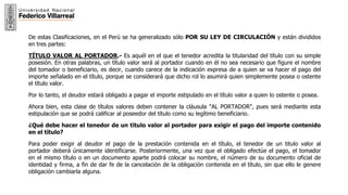 6
De estas Clasificaciones, en el Perú se ha generalizado sólo POR SU LEY DE CIRCULACIÓN y están divididos
en tres partes:
TÍTULO VALOR AL PORTADOR.- Es aquél en el que el tenedor acredita la titularidad del título con su simple
posesión. En otras palabras, un título valor será al portador cuando en él no sea necesario que figure el nombre
del tomador o beneficiario, es decir, cuando carece de la indicación expresa de a quien se va hacer el pago del
importe señalado en el título, porque se considerará que dicho rol lo asumirá quien simplemente posea o ostente
el título valor.
Por lo tanto, el deudor estará obligado a pagar el importe estipulado en el título valor a quien lo ostente o posea.
Ahora bien, esta clase de títulos valores deben contener la cláusula "AL PORTADOR", pues será mediante esta
estipulación que se podrá calificar al poseedor del título como su legítimo beneficiario.
¿Qué debe hacer el tenedor de un título valor al portador para exigir el pago del importe contenido
en el título?
Para poder exigir al deudor el pago de la prestación contenida en el título, el tenedor de un titulo valor al
portador deberá únicamente identificarse. Posteriormente, una vez que el obligado efectúe el pago, el tomador
en el mismo título o en un documento aparte podrá colocar su nombre, el número de su documento oficial de
identidad y firma, a fin de dar fe de la cancelación de la obligación contenida en el título, sin que ello le genere
obligación cambiarla alguna.
 