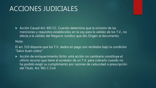 ACCIONES JUDICIALES
 Acción Causal Art. 492 CC. Cuando determina que la omisión de las
menciones y requisitos establecidos en la Ley para la validez de los T.V., no
afecta a la validez del Negocio Juridico que dio Origen al documento.
Nota:
El art. 510 dispone que los T.V. dados en pago son recibidos bajo la condición
“Salvo buen cobro”
 Acción de enriquecimiento ilícito, esta acción no cambiaria constituye el
ultimo recurso que tiene el acreedor de un T.V. para cobrarlo cuando no
ha podido exigir su cumplimiento por razones de caducidad o prescripción
del Titulo. Art. 961 C Civil
 