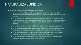 NATURALEZA JURIDICA
 Los T. V. tienen las siguientes características:
 Es un negocio jurídico unilateral, surge de la declaración de voluntad
manifestada por una parte, en este caso por el creador del titulo o deudor del
mismo.
 Es un negocio de contenido patrimonial, porque el efecto de la declaración
consignada en el titulo se produce el aumento del patrimonio del acreedor por
tanto y en la misma proporción produce la disminución del patrimonio del
deudor
 Es un documento comercial Sui Generis (documentos privados y públicos)
 Es un documento autentico porque la ley presume la autenticidad de la firma
estampada en el documento sin necesidad de reconocimiento de firmas
 Es un documento Ad Substantiam Actus esto significa que el titulo valor no
existe si no se le consigna el derecho literal en el documento
 Es un documento original es decir que solo puede exigir su cumplimiento
mediante la exhibición del documento original.
 