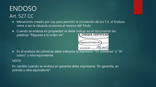 ENDOSO
Art. 527 CC
 Mecanismo creado por Ley para permitir la circulación de los T.V. el Endoso
viene a ser la clausula accesoria al reverso del Titulo
 Cuando se endosa en propiedad se debe indicar en el documento las
palabras “Páguese a la orden de”.
 En el endoso de cobranza debe indicarse la expresión “En cobranza” o “Al
cobro” u otra equivalente.
NOTA
En cambio cuando se endosa en garantía debe expresarse “En garantía, en
prenda u otra equivalente”
 