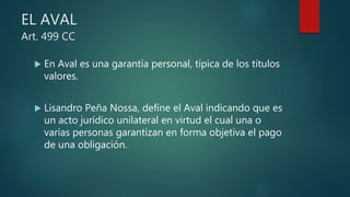 EL AVAL
Art. 499 CC
 En Aval es una garantía personal, típica de los títulos
valores.
 Lisandro Peña Nossa, define el Aval indicando que es
un acto jurídico unilateral en virtud el cual una o
varias personas garantizan en forma objetiva el pago
de una obligación.
 