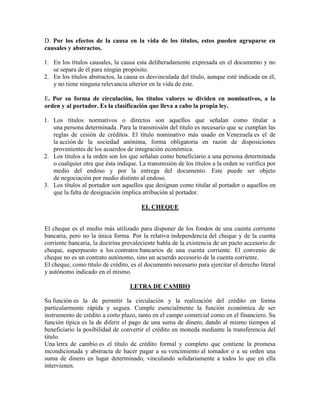 D. Por los efectos de la causa en la vida de los títulos, estos pueden agruparse en
causales y abstractos.
1. En los títulos causales, la causa esta deliberadamente expresada en el documento y no
se separa de él para ningún propósito.
2. En los títulos abstractos, la causa es desvinculada del título, aunque esté indicada en él,
y no tiene ninguna relevancia ulterior en la vida de éste.
E. Por su forma de circulación, los títulos valores se dividen en nominativos, a la
orden y al portador. Es la clasificación que lleva a cabo la propia ley.
1. Los títulos normativos o directos son aquellos que señalan como titular a
una persona determinada. Para la transmisión del título es necesario que se cumplan las
reglas de cesión de créditos. El título nominativo más usado en Venezuela es el de
la acción de la sociedad anónima, forma obligatoria en razón de disposiciones
provenientes de los acuerdos de integración económica.
2. Los títulos a la orden son los que señalan como beneficiario a una persona determinada
o cualquier otra que ésta indique. La transmisión de los títulos a la orden se verifica por
medio del endoso y por la entrega del documento. Este puede ser objeto
de negociación por medio distinto al endoso.
3. Los títulos al portador son aquellos que designan como titular al portador o aquellos en
que la falta de designación implica atribución al portador.
EL CHEQUE
El cheque es el medio más utilizado para disponer de los fondos de una cuenta corriente
bancaria, pero no la única forma. Por la relativa independencia del cheque y de la cuenta
corriente bancaria, la doctrina prevaleciente habla de la existencia de un pacto accesorio de
cheque, superpuesto a los contratos bancarios de una cuenta corriente. El convenio de
cheque no es un contrato autónomo, sino un acuerdo accesorio de la cuenta corriente.
El cheque, como título de crédito, es el documento necesario para ejercitar el derecho literal
y autónomo indicado en el mismo.
LETRA DE CAMBIO
Su función es la de permitir la circulación y la realización del crédito en forma
particularmente rápida y segura. Cumple esencialmente la función económica de ser
instrumento de crédito a corto plazo, tanto en el campo comercial como en el financiero. Su
función típica es la de diferir el pago de una suma de dinero, dando al mismo tiempos al
beneficiario la posibilidad de convertir el crédito en moneda mediante la transferencia del
título.
Una letra de cambio es el título de crédito formal y completo que contiene la promesa
incondicionada y abstracta de hacer pagar a su vencimiento al tomador o a su orden una
suma de dinero en lugar determinado, vinculando solidariamente a todos lo que en ella
intervienen.
 