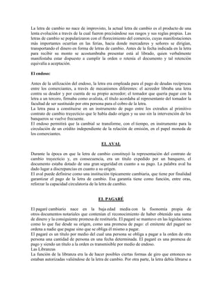 La letra de cambio no nace de improvisto, la actual letra de cambio es el producto de una
lenta evolución a través de la cual fueron precisándose sus rasgos y sus reglas propias. Las
letras de cambio se popularizaron con el florecimiento del comercio, cuyas manifestaciones
más importantes ocurrían en las ferias, hacia donde mercaderes y señores se dirigían,
transportando el dinero en forma de letras de cambio. Antes de la fecha indicada en la letra
para recibir su monto se acostumbraba presentar está al librado, quien verbalmente
manifestaba estar dispuesto a cumplir la orden o retenía el documento y tal retención
equivalía a aceptación.
El endoso:
Antes de la utilización del endoso, la letra era empleada para el pago de deudas recíprocas
entre los comerciantes, a través de mecanismos diferentes: el acreedor libraba una letra
contra su deudor y por cuenta de su propio acreedor; el tomador que quería pagar con la
letra a un tercero, firmaba como avalista, el título acordaba al representante del tomador la
facultad de ser sustituido por otra persona para el cobro de la letra.
La letra pasa a constituirse en un instrumento de pago entre los extraños al primitivo
contrato de cambio trayecticio que le había dado origen y su uso sin la intervención de los
banqueros se vuelve frecuente.
El endoso permitirá que la cambial se transforme, con el tiempo, en instrumento para la
circulación de un crédito independiente de la relación de emisión, en el papel moneda de
los comerciantes.
EL AVAL
Durante la época en que la letra de cambio constituyó la representación del contrato de
cambio trayecticio y, en consecuencia, era un título expedido por un banquero, el
documento estaba dotado de una gran seguridad en cuanto a su pago. La palabra aval ha
dado lugar a discrepancias en cuanto a su origen.
El aval puede definirse como una institución típicamente cambiaria, que tiene por finalidad
garantizar el pago de la letra de cambio. Esa garantía tiene como función, entre oras,
reforzar la capacidad circulatoria de la letra de cambio.
EL PAGARÉ
El pagaré cambiario nace en la baja edad media con la fisonomía propia de
otros documentos notariales que contenían el reconocimiento de haber obtenido una suma
de dinero y la consiguiente promesa de restituirla. El pagaré se mantuvo en las legislaciones
como lo que fue desde su origen, como una promesa de pago: el emitente del pagaré no
ordena a nadie que pague sino que se obliga él mismo a pagar.
El pagaré es un título por medio del cual una persona se obliga a pagar a la orden de otra
persona una cantidad de persona en una fecha determinada. El pagaré es una promesa de
pago y siendo un título a la orden es transmisible por medio de endoso.
Las Libranzas
La función de la libranza era la de hacer posibles ciertas formas de giro que entonces no
estaban autorizadas valiéndose de la letra de cambio. Por otra parte, la letra debía librarse a
 