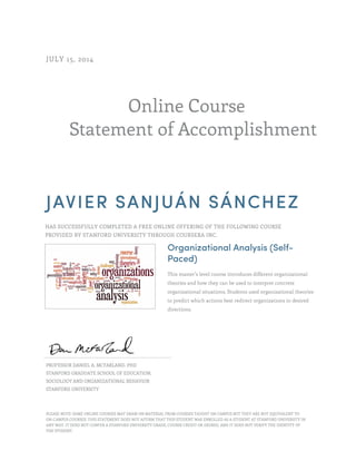 Online Course
Statement of Accomplishment
JULY 15, 2014
JAVIER SANJUÁN SÁNCHEZ
HAS SUCCESSFULLY COMPLETED A FREE ONLINE OFFERING OF THE FOLLOWING COURSE
PROVIDED BY STANFORD UNIVERSITY THROUGH COURSERA INC.
Organizational Analysis (Self-
Paced)
This master’s level course introduces different organizational
theories and how they can be used to interpret concrete
organizational situations. Students used organizational theories
to predict which actions best redirect organizations in desired
directions.
PROFESSOR DANIEL A. MCFARLAND, PHD
STANFORD GRADUATE SCHOOL OF EDUCATION,
SOCIOLOGY AND ORGANIZATIONAL BEHAVIOR
STANFORD UNIVERSITY
PLEASE NOTE: SOME ONLINE COURSES MAY DRAW ON MATERIAL FROM COURSES TAUGHT ON CAMPUS BUT THEY ARE NOT EQUIVALENT TO
ON-CAMPUS COURSES. THIS STATEMENT DOES NOT AFFIRM THAT THIS STUDENT WAS ENROLLED AS A STUDENT AT STANFORD UNIVERSITY IN
ANY WAY. IT DOES NOT CONFER A STANFORD UNIVERSITY GRADE, COURSE CREDIT OR DEGREE, AND IT DOES NOT VERIFY THE IDENTITY OF
THE STUDENT.
 