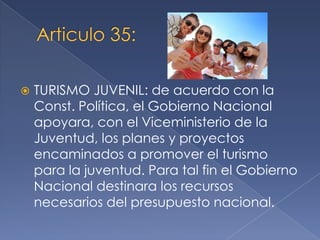  TURISMO JUVENIL: de acuerdo con la
Const. Política, el Gobierno Nacional
apoyara, con el Viceministerio de la
Juventud, los planes y proyectos
encaminados a promover el turismo
para la juventud. Para tal fin el Gobierno
Nacional destinara los recursos
necesarios del presupuesto nacional.
 