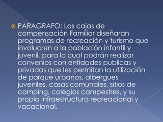 PARAGRAFO: Las cajas de
compensación Familiar diseñaran
programas de recreación y turismo que
involucren a la población infantil y
juvenil, para lo cual podrán realizar
convenios con entidades publicas y
privadas que les permitan la utilización
de parque urbanos, albergues
juveniles, casas comunales, sitios de
camping, colegios campestres, y su
propia infraestructura recreacional y
vacacional.
 