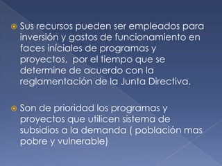  Sus recursos pueden ser empleados para
inversión y gastos de funcionamiento en
faces iníciales de programas y
proyectos, por el tiempo que se
determine de acuerdo con la
reglamentación de la Junta Directiva.
 Son de prioridad los programas y
proyectos que utilicen sistema de
subsidios a la demanda ( población mas
pobre y vulnerable)
 