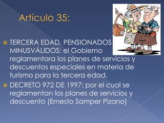  TERCERA EDAD, PENSIONADOS Y
MINUSVÁLIDOS: el Gobierno
reglamentara los planes de servicios y
descuentos especiales en materia de
turismo para la tercera edad.
 DECRETO 972 DE 1997: por el cual se
reglamentan los planes de servicios y
descuento (Ernesto Samper Pizano)
 
