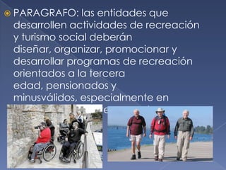  PARAGRAFO: las entidades que
desarrollen actividades de recreación
y turismo social deberán
diseñar, organizar, promocionar y
desarrollar programas de recreación
orientados a la tercera
edad, pensionados y
minusválidos, especialmente en
periodos de baja temporada.
 