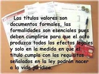 Los títulos valores son documentos formales, las formalidades son esenciales pues deben cumplirse para que el acto produzca todos los efectos legales y solo en la medida en que el titulo cumpla con los requisitos señalados en la ley podrán nacer a la vida jurídica. 