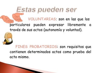 VOLUNTARIAS :  son en las que los  particulares pueden expresar libremente a través de sus actos (autonomía y voluntad). FINES PROBATORIOS : son requisitos que contienen determinados actos como prueba del acto mismo. 