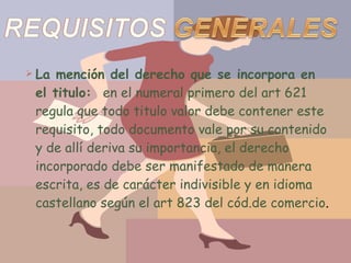 La mención del derecho que se incorpora en el titulo:  en el numeral primero del art 621 regula que todo titulo valor debe contener este requisito, todo documento vale por su contenido y de allí deriva su importancia, el derecho incorporado debe ser manifestado de manera escrita, es de carácter indivisible y en idioma castellano según el art 823 del cód.de comercio . 