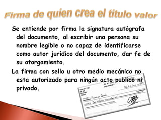 Se entiende por firma la signatura autógrafa del documento, al escribir una persona su nombre legible o no capaz de identificarse como autor jurídico del documento, dar fe de su otorgamiento. La firma con sello u otro medio mecánico no esta autorizado para ningún acto publico ni privado.  