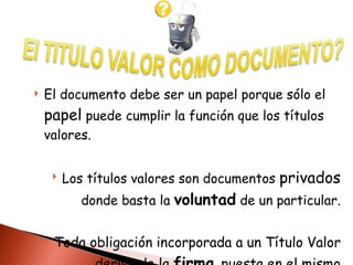 El documento debe ser un papel porque sólo el  papel  puede cumplir la función que los títulos valores.  Los títulos valores son documentos  privados  donde basta la  voluntad  de un particular. Toda obligación incorporada a un Título Valor deriva de la  firma  puesta en el mismo 