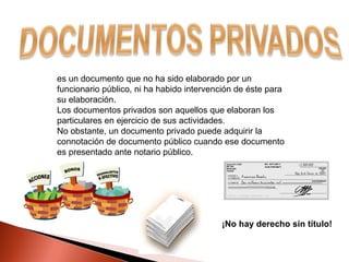 es un documento que no ha sido elaborado por un funcionario público, ni ha habido intervención de éste para su elaboración. Los documentos privados son aquellos que elaboran los particulares en ejercicio de sus actividades. No obstante, un documento privado puede adquirir la connotación de documento público cuando ese documento es presentado ante notario público. ¡No hay derecho sin título! 