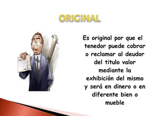 Es original por que el tenedor puede cobrar o reclamar al deudor del titulo valor mediante la exhibición del mismo y será en dinero o en diferente bien o mueble 