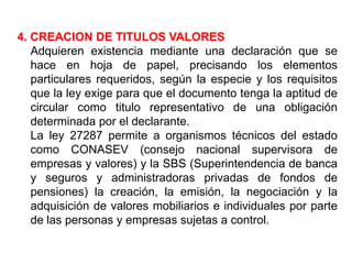 4. CREACION DE TITULOS VALORES
Adquieren existencia mediante una declaración que se
hace en hoja de papel, precisando los elementos
particulares requeridos, según la especie y los requisitos
que la ley exige para que el documento tenga la aptitud de
circular como titulo representativo de una obligación
determinada por el declarante.
La ley 27287 permite a organismos técnicos del estado
como CONASEV (consejo nacional supervisora de
empresas y valores) y la SBS (Superintendencia de banca
y seguros y administradoras privadas de fondos de
pensiones) la creación, la emisión, la negociación y la
adquisición de valores mobiliarios e individuales por parte
de las personas y empresas sujetas a control.

 