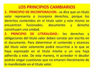 LOS PRINCIPIOS CAMBIARIOS
1. PRINCIPIO DE INCORPORACION.- se dice que un titulo
valor representa o incorpora derechos, porque los
derechos contenidos en el titulo valor y este mismo se
encuentran fusionados. documento y derecho
constituyen una unidad.
2. PRINCIPIO DE LITERALIDAD.- los derechos y
obligaciones del titulo valor deben constar por escrito en
el documento. Para determinar el contenido y alcances
del titulo valor solamente podrá recurrirse a lo que se
haya expresado en el titulo mismo o un una hoja
adherida a este. De esta manera, ni acreedor ni deudor
podrán alegar cuestiones que no emanen literalmente de
lo manifestado en el titulo valor.

 