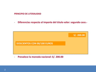 PRINCIPIO DE LITERALIDAD

-

Diferencias respecto al importe del título valor: segundo caso.-

S/. 200.00
DOSCIENTOS CON 00/100 EUROS

Modificación de
-

2

Prevalece la moneda nacional: S/. 200.00

 
