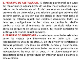 3. PRINCIPIO DE ABSTRACCION.- El derecho patrimonial que surge
del titulo valor es independiente de los derechos y obligaciones que
existen en la relación causal. Existe una relación cambiaria que
proviene de un titulo valor y una relación causal que proviene del
derecho común. La relación que dio origen al titulo valor toma el
nombre de relación causal, que establece claramente todos los
derechos y obligaciones de las partes, en cambio la relación
cambiaria nace en el momento de emitir un titulo valor y es
abstracta porque no se señala su origen.. La relación cambiaria no
sustituye a la relación causal, coexisten.
4. PRINCIPIO DE AUTONOMIA.- las relaciones cambiarias existentes
entre los sujetos que intervienen en el titulo valor son
independientes unas de las otras.. Si un titulo valor fu transferido a
distintas personas tenedoras en distinto tiempo y circunstancia,
cada una de esas relaciones cambiarias que se van generando son
independientes las unas de las otras, así el ultimo tenedor será
considerado como el actual titular sin importar quien o quienes le
ante cedieron.

 