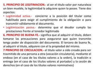 5. PRINCIPIO DE LEGITIMACION.- al ser el titulo valor por naturaleza
un bien mueble, la legitimidad la adquiere quien lo posee. Tiene dos
aspectos:
• Legitimidad activa.- concierne a la posición del titular como
habilitado para exigir el cumplimiento de la obligación o para
transmitir válidamente el documento.
• Legitimización pasiva.- determina que el deudor cumpla las
prestaciones frente al tenedor legitimado
6. PRINCIPIO DE BUENA FE.- significa que al adquirir el titulo, deben
tomarse las precauciones para asegurarse que quien transmite
tenga poder de disposición del documento. El tercero de buena fe,
al adquirir el titulo, adquiere con el la propiedad del mismo.
7 PRINCIPIO DE CIRCULACION.- el titulo valor a sido creado para ser
trasmitido de una persona a otra (vocación circulatoria), mediante el
endoso (en el caso de los títulos valores a la orden), la tradición o
entrega (en el caso de los títulos valores al portador) y la cesión de
derechos (en el caso de los títulos valores nominativos)

 