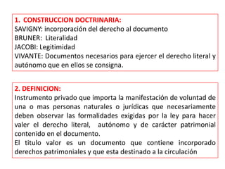 1. CONSTRUCCION DOCTRINARIA:
SAVIGNY: incorporación del derecho al documento
BRUNER: Literalidad
JACOBI: Legitimidad
VIVANTE: Documentos necesarios para ejercer el derecho literal y
autónomo que en ellos se consigna.
2. DEFINICION:
Instrumento privado que importa la manifestación de voluntad de
una o mas personas naturales o jurídicas que necesariamente
deben observar las formalidades exigidas por la ley para hacer
valer el derecho literal, autónomo y de carácter patrimonial
contenido en el documento.
El titulo valor es un documento que contiene incorporado
derechos patrimoniales y que esta destinado a la circulación

 