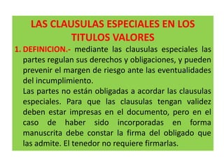 LAS CLAUSULAS ESPECIALES EN LOS
TITULOS VALORES
1. DEFINICION.- mediante las clausulas especiales las
partes regulan sus derechos y obligaciones, y pueden
prevenir el margen de riesgo ante las eventualidades
del incumplimiento.
Las partes no están obligadas a acordar las clausulas
especiales. Para que las clausulas tengan validez
deben estar impresas en el documento, pero en el
caso de haber sido incorporadas en forma
manuscrita debe constar la firma del obligado que
las admite. El tenedor no requiere firmarlas.

 