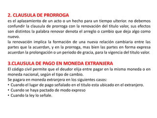2. CLAUSULA DE PRORROGA
es el aplazamiento de un acto o un hecho para un tiempo ulterior. no debemos
confundir la clausula de prorroga con la renovación del titulo valor, sus efectos
son distintos la palabra renovar denota el arreglo o cambio que deja algo como
nuevo.
la renovación implica la formación de una nueva relación cambiaria entre las
partes que la acuerdan, y en la prorroga, mas bien las partes en forma expresa
acuerdan la prolongación o un periodo de gracia, para la vigencia del titulo valor.

3.CLAUSULA DE PAGO EN MONEDA EXTRANJERA
El código civil permite que el deudor elija entre pagar en la misma moneda o en
moneda nacional, según el tipo de cambio.
Se pagara en moneda extranjera en los siguientes casos:
• Cuando el lugar de pago señalado en el titulo esta ubicado en el extranjero.
• Cuando se haya pactado de modo expreso
• Cuando la ley lo señale.

 