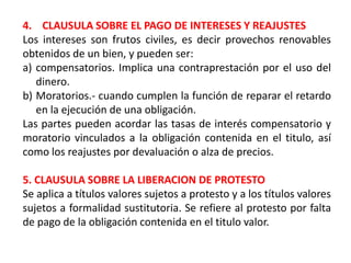 4. CLAUSULA SOBRE EL PAGO DE INTERESES Y REAJUSTES
Los intereses son frutos civiles, es decir provechos renovables
obtenidos de un bien, y pueden ser:
a) compensatorios. Implica una contraprestación por el uso del
dinero.
b) Moratorios.- cuando cumplen la función de reparar el retardo
en la ejecución de una obligación.
Las partes pueden acordar las tasas de interés compensatorio y
moratorio vinculados a la obligación contenida en el titulo, así
como los reajustes por devaluación o alza de precios.
5. CLAUSULA SOBRE LA LIBERACION DE PROTESTO
Se aplica a títulos valores sujetos a protesto y a los títulos valores
sujetos a formalidad sustitutoria. Se refiere al protesto por falta
de pago de la obligación contenida en el titulo valor.

 