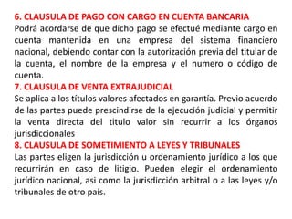 6. CLAUSULA DE PAGO CON CARGO EN CUENTA BANCARIA
Podrá acordarse de que dicho pago se efectué mediante cargo en
cuenta mantenida en una empresa del sistema financiero
nacional, debiendo contar con la autorización previa del titular de
la cuenta, el nombre de la empresa y el numero o código de
cuenta.
7. CLAUSULA DE VENTA EXTRAJUDICIAL
Se aplica a los títulos valores afectados en garantía. Previo acuerdo
de las partes puede prescindirse de la ejecución judicial y permitir
la venta directa del titulo valor sin recurrir a los órganos
jurisdiccionales
8. CLAUSULA DE SOMETIMIENTO A LEYES Y TRIBUNALES
Las partes eligen la jurisdicción u ordenamiento jurídico a los que
recurrirán en caso de litigio. Pueden elegir el ordenamiento
jurídico nacional, asi como la jurisdicción arbitral o a las leyes y/o
tribunales de otro país.

 