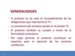 GENERALIDADES
- El protesto se da ante el incumplimiento de las
obligaciones que representa el TV.
- La constancia del protesto queda en el propio TV.
- El protesto también se cumple a través de la
formalidad sustitutoria.
Modificación de
- Por regla general, el protesto constituye un
requisito para el ejercicio de las acciones

cambiarias.
2

 