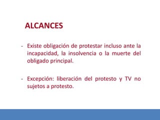 ALCANCES
- Existe obligación de protestar incluso ante la
incapacidad, la insolvencia o la muerte del

obligado principal.
- Excepción: liberación delde
Modificación protesto y TV no

sujetos a protesto.

 