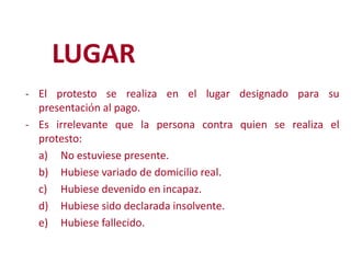 LUGAR
- El protesto se realiza en el lugar designado para su

presentación al pago.
- Es irrelevante que la persona contra quien se realiza el
protesto:
a) No estuviese presente.
b) Hubiese variado de domicilio real.
Modificación de
c) Hubiese devenido en incapaz.
d) Hubiese sido declarada insolvente.
e) Hubiese fallecido.
2

 