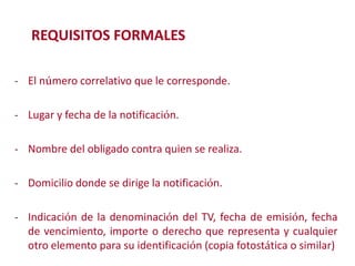 REQUISITOS FORMALES
- El número correlativo que le corresponde.
- Lugar y fecha de la notificación.

- Nombre del obligado contra quien se realiza.
Modificación de

- Domicilio donde se dirige la notificación.
- Indicación de la denominación del TV, fecha de emisión, fecha

de vencimiento, importe o derecho que representa y cualquier
otro elemento para su identificación (copia fotostática o similar)
2

 