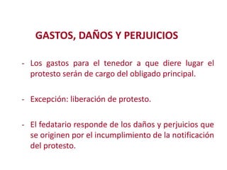 GASTOS, DAÑOS Y PERJUICIOS
- Los gastos para el tenedor a que diere lugar el
protesto serán de cargo del obligado principal.
- Excepción: liberación de protesto.
Modificación de

- El fedatario responde de los daños y perjuicios que
se originen por el incumplimiento de la notificación

del protesto.
2

 