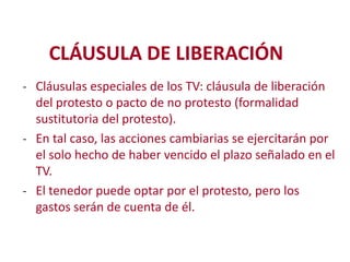 CLÁUSULA DE LIBERACIÓN
- Cláusulas especiales de los TV: cláusula de liberación
del protesto o pacto de no protesto (formalidad
sustitutoria del protesto).
- En tal caso, las acciones cambiarias se ejercitarán por
el solo hecho de haber vencido el plazo señalado en el
TV.
Modificación de
- El tenedor puede optar por el protesto, pero los

gastos serán de cuenta de él.

2

 