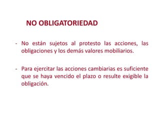 NO OBLIGATORIEDAD
- No están sujetos al protesto las acciones, las
obligaciones y los demás valores mobiliarios.
- Para ejercitar las acciones cambiarias es suficiente
que se haya vencido el plazo o resulte exigible la
Modificación de

obligación.

2

 