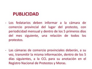 PUBLICIDAD
- Los fedatarios deben informar a la cámara de
comercio provincial del lugar del protesto, con
periodicidad mensual y dentro de los 5 primeros días
del mes siguiente, una relación de todos los
protestos.
Modificación de

- Las cámaras de comercio provinciales deberán, a su

vez, transmitir la misma información, dentro de los 5
días siguientes, a la CCL para su anotación en el
Registro Nacional de Protestos y Moras.
2

 