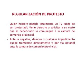REGULARIZACIÓN DE PROTESTO
- Quien hubiere pagado totalmente un TV luego de
ser protestado tiene derecho a solicitar a su costo
que el beneficiario lo comunique a la cámara de
comercio provincial.
Modificación cualquier impedimento
- Ante la negativa, demora o de
puede tramitarse directamente y por vía notarial

ante la cámara de comercio provincial.

2

 