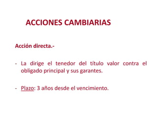 ACCIONES CAMBIARIAS
Acción directa.- La dirige el tenedor del título valor contra el
obligado principal y sus garantes.
Modificación de

- Plazo: 3 años desde el vencimiento.

2

 