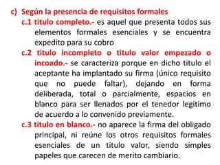 c) Según la presencia de requisitos formales
c.1 titulo completo.- es aquel que presenta todos sus
elementos formales esenciales y se encuentra
expedito para su cobro
c.2 titulo incompleto o titulo valor empezado o
incoado.- se caracteriza porque en dicho titulo el
aceptante ha implantado su firma (único requisito
que no puede faltar), dejando en forma
deliberada, total o parcialmente, espacios en
blanco para ser llenados por el tenedor legitimo
de acuerdo a lo convenido previamente.
c.3 titulo en blanco.- no aparece la firma del obligado
principal, ni reúne los otros requisitos formales
esenciales de un titulo valor, siendo simples
papeles que carecen de merito cambiario.

 