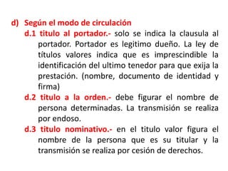 d) Según el modo de circulación
d.1 titulo al portador.- solo se indica la clausula al
portador. Portador es legitimo dueño. La ley de
títulos valores indica que es imprescindible la
identificación del ultimo tenedor para que exija la
prestación. (nombre, documento de identidad y
firma)
d.2 titulo a la orden.- debe figurar el nombre de
persona determinadas. La transmisión se realiza
por endoso.
d.3 titulo nominativo.- en el titulo valor figura el
nombre de la persona que es su titular y la
transmisión se realiza por cesión de derechos.

 