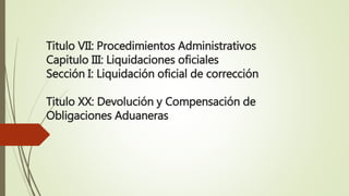 Titulo VII: Procedimientos Administrativos
Capitulo III: Liquidaciones oficiales
Sección I: Liquidación oficial de corrección
Titulo XX: Devolución y Compensación de
Obligaciones Aduaneras
 