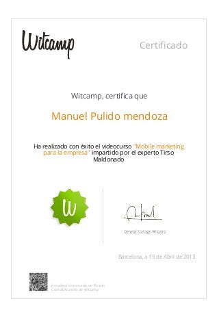 Certificado
Witcamp, certifica que
Manuel Pulido mendoza
Ha realizado con éxito el videocurso "Mobile marketing
para la empresa" impartido por el experto Tirso
Maldonado
Barcelona, a 19 de Abril de 2013
Accede al sistema de verificado
Curso&Alumno de Witcamp
 