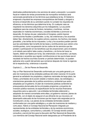 destinadas preferentemente a los servicios de salud y educación. La evasión
fiscal en materia de rentas provenientes de monopolios rentísticos será
sancionada penalmente en los términos que establezca la ley. El Gobierno
enajenará o liquidará las empresas monopolísticas del Estado y otorgará a
terceros el desarrollo de su actividad cuando no cumplan los requisitos de
eficiencia, en los términos que determine la ley. En cualquier caso se
respetarán los derechos adquiridos por los trabajadores. La Ley podrá
establecer para las zonas de frontera, terrestres y marítimas, normas
especiales en materias económicas y sociales tendientes a promover su
desarrollo. En tiempo de paz, solamente el Congreso, podrá imponer
contribuciones fiscales o parafiscales. La ley, las ordenanzas y los acuerdos
deben fijar, directamente, los sujetos activos y pasivos, los hechos y las bases
gravables, y las tarifas de los impuestos. La ley y los acuerdos pueden permitir
que las autoridades fijen la tarifa de las tasas y contribuciones que cobren a los
contribuyentes, como recuperación de los costos de los servicios que les
presten o participación en los beneficios que les proporcionen; pero el sistema
y el método para definir tales costos y beneficios, y la forma de hacer su
reparto, deben ser fijados por la ley, las ordenanzas o los acuerdos. Las leyes,
ordenanzas o acuerdos que regulen contribuciones en las que la base sea el
resultado de hechos ocurridos durante un período determinado, no pueden
aplicarse sino a partir del período que comience después de iniciar la vigencia
de la respectiva ley, ordenanza o acuerdo.

Capítulo 2.......De los Planes de Desarrollo.

Hay un Plan Nacional de Desarrollo conformado por una parte general y un
plan de inversiones de las entidades públicas del orden nacional. En la parte
general se señalarán los propósitos y objetivos nacionales de largo plazo, las
metas y prioridades de la acción estatal a mediano plazo, las estrategias y
orientaciones generales de la política económica y ambiental que serán
adoptadas por el gobierno. El plan de inversiones públicas contendrá los
presupuestos plurianuales de los principales programas y proyectos de
inversión pública nacional y la especificación de los recursos financieros
requeridos para su ejecución. Las entidades territoriales elaborarán y
adoptarán de manera concertada entre ellas y el gobierno nacional, planes de
desarrollo, con el objeto de asegurar el uso eficiente de sus recursos y el
desempeño adecuado de las funciones que les hayan sido asignadas por la
Constitución y la ley. Los planes de las entidades territoriales estarán
conformados por una parte estratégica y un plan de inversiones de mediano y
corto plazo. Habrá un Consejo Nacional de Planeación integrado por
representantes de las entidades territoriales y de los sectores económicos,
sociales, ecológicos, comunitarios y culturales. El Consejo tendrá carácter
consultivo y servirá de foro para la discusión del Plan Nacional de Desarrollo.
Los miembros del Consejo Nacional serán designados por el Presidente de la
 