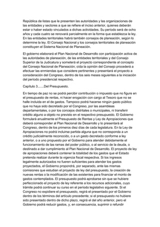 República de listas que le presenten las autoridades y las organizaciones de
las entidades y sectores a que se refiere el inciso anterior, quienes deberán
estar o haber estado vinculados a dichas actividades. Su período será de ocho
años y cada cuatro se renovará parcialmente en la forma que establezca la ley.
En las entidades territoriales habrá también consejos de planeación, según lo
determine la ley. El Consejo Nacional y los consejos territoriales de planeación
constituyen el Sistema Nacional de Planeación.

El gobierno elaborará el Plan Nacional de Desarrollo con participación activa de
las autoridades de planeación, de las entidades territoriales y del Consejo
Superior de la Judicatura y someterá el proyecto correspondiente al concepto
del Consejo Nacional de Planeación; oída la opinión del Consejo procederá a
efectuar las enmiendas que considere pertinentes y presentará el proyecto a
consideración del Congreso, dentro de los seis meses siguientes a la iniciación
del período presidencial respectivo.

Capítulo 3.......Del Presupuesto.

En tiempo de paz no se podrá percibir contribución o impuesto que no figure en
el presupuesto de rentas, ni hacer erogación con cargo al Tesoro que no se
halle incluida en el de gastos. Tampoco podrá hacerse ningún gasto público
que no haya sido decretado por el Congreso, por las asambleas
departamentales, o por los concejos distritales o municipales, ni transferir
crédito alguno a objeto no previsto en el respectivo presupuesto. El Gobierno
formulará anualmente el Presupuesto de Rentas y Ley de Apropiaciones que
deberá corresponder al Plan Nacional de Desarrollo y lo presentará al
Congreso, dentro de los primeros diez días de cada legislatura. En la Ley de
Apropiaciones no podrá incluirse partida alguna que no corresponda a un
crédito judicialmente reconocido, o a un gasto decretado conforme a ley
anterior, o a uno propuesto por el Gobierno para atender debidamente el
funcionamiento de las ramas del poder público, o al servicio de la deuda, o
destinado a dar cumplimiento al Plan Nacional de Desarrollo. El proyecto de ley
de apropiaciones deberá contener la totalidad de los gastos que el Estado
pretenda realizar durante la vigencia fiscal respectiva. Si los ingresos
legalmente autorizados no fueren suficientes para atender los gastos
proyectados, el Gobierno propondrá, por separado, ante las mismas
comisiones que estudian el proyecto de ley del presupuesto, la creación de
nuevas rentas o la modificación de las existentes para financiar el monto de
gastos contemplados. El presupuesto podrá aprobarse sin que se hubiere
perfeccionado el proyecto de ley referente a los recursos adicionales, cuyo
trámite podrá continuar su curso en el período legislativo siguiente. Si el
Congreso no expidiere el presupuesto, regirá el presentado por el Gobierno
dentro de los términos del artículo precedente; si el presupuesto no hubiere
sido presentado dentro de dicho plazo, regirá el del año anterior, pero el
Gobierno podrá reducir gastos, y, en consecuencia, suprimir o refundir
 