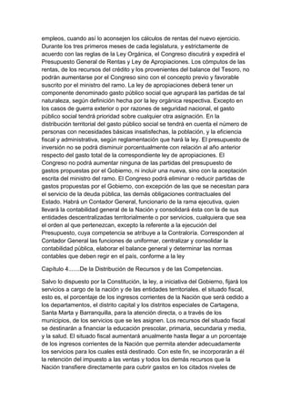 empleos, cuando así lo aconsejen los cálculos de rentas del nuevo ejercicio.
Durante los tres primeros meses de cada legislatura, y estrictamente de
acuerdo con las reglas de la Ley Orgánica, el Congreso discutirá y expedirá el
Presupuesto General de Rentas y Ley de Apropiaciones. Los cómputos de las
rentas, de los recursos del crédito y los provenientes del balance del Tesoro, no
podrán aumentarse por el Congreso sino con el concepto previo y favorable
suscrito por el ministro del ramo. La ley de apropiaciones deberá tener un
componente denominado gasto público social que agrupará las partidas de tal
naturaleza, según definición hecha por la ley orgánica respectiva. Excepto en
los casos de guerra exterior o por razones de seguridad nacional, el gasto
público social tendrá prioridad sobre cualquier otra asignación. En la
distribución territorial del gasto público social se tendrá en cuenta el número de
personas con necesidades básicas insatisfechas, la población, y la eficiencia
fiscal y administrativa, según reglamentación que hará la ley. El presupuesto de
inversión no se podrá disminuir porcentualmente con relación al año anterior
respecto del gasto total de la correspondiente ley de apropiaciones. El
Congreso no podrá aumentar ninguna de las partidas del presupuesto de
gastos propuestas por el Gobierno, ni incluir una nueva, sino con la aceptación
escrita del ministro del ramo. El Congreso podrá eliminar o reducir partidas de
gastos propuestas por el Gobierno, con excepción de las que se necesitan para
el servicio de la deuda pública, las demás obligaciones contractuales del
Estado. Habrá un Contador General, funcionario de la rama ejecutiva, quien
llevará la contabilidad general de la Nación y consolidará ésta con la de sus
entidades descentralizadas territorialmente o por servicios, cualquiera que sea
el orden al que pertenezcan, excepto la referente a la ejecución del
Presupuesto, cuya competencia se atribuye a la Contraloría. Corresponden al
Contador General las funciones de uniformar, centralizar y consolidar la
contabilidad pública, elaborar el balance general y determinar las normas
contables que deben regir en el país, conforme a la ley

Capítulo 4.......De la Distribución de Recursos y de las Competencias.

Salvo lo dispuesto por la Constitución, la ley, a iniciativa del Gobierno, fijará los
servicios a cargo de la nación y de las entidades territoriales. el situado fiscal,
esto es, el porcentaje de los ingresos corrientes de la Nación que será cedido a
los departamentos, el distrito capital y los distritos especiales de Cartagena,
Santa Marta y Barranquilla, para la atención directa, o a través de los
municipios, de los servicios que se les asignen. Los recursos del situado fiscal
se destinarán a financiar la educación prescolar, primaria, secundaria y media,
y la salud. El situado fiscal aumentará anualmente hasta llegar a un porcentaje
de los ingresos corrientes de la Nación que permita atender adecuadamente
los servicios para los cuales está destinado. Con este fin, se incorporarán a él
la retención del impuesto a las ventas y todos los demás recursos que la
Nación transfiere directamente para cubrir gastos en los citados niveles de
 