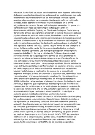 educación. La ley fijará los plazos para la cesión de estos ingresos y el traslado
de las correspondientes obligaciones, establecerá las condiciones en que cada
departamento asumirá la atención de los mencionados servicios y podrá
autorizar a los municipios para prestarlos directamente en forma individual o
asociada. No se podrán descentralizar responsabilidades sin la previa
asignación de los recursos fiscales suficientes para atenderlas. Un quince por
ciento del situado fiscal se distribuirá por partes iguales entre los
departamentos, el Distrito Capital y los Distritos de Cartagena, Santa Marta y
Barranquilla. El resto se asignará en proporción al número de usuarios actuales
y potenciales de los servicios mencionados, teniendo en cuenta, además, el
esfuerzo fiscal ponderado y la eficiencia administrativa de la respectiva entidad
territorial. Cada cinco años la ley a iniciativa de los miembros del Congreso,
podrá revisar estos porcentajes de distribución. Adicionado por el artículo 2º del
acto legislativo número 1 de 1993 (agosto 18), por medio del cual se erige a la
ciudad de Barranquilla, capital del departamento del Atlántico, en distrito
especial, industrial y portuario. Los municipios participarán en los ingresos
corrientes de la Nación. La Ley, a iniciativa del Gobierno, determinará el
porcentaje mínimo de esa participación y definirá las áreas prioritarias de
inversión social que se financiarán con dichos recursos. Para los efectos de
esta participación, la ley determinará los resguardos indígenas que serán
considerados como municipios. Los recursos provenientes de esta participación
serán distribuidos por la ley de conformidad con los siguientes criterios: sesenta
por ciento en proporción directa al número de habitantes con necesidades
básicas insatisfechas y al nivel relativo de pobreza de la población del
respectivo municipio; el resto en función de la población total, la eficiencia fiscal
y administrativa y el progreso demostrado en calidad de vida, asignando en
forma exclusiva un porcentaje de esta parte a los municipios menores de
50.000 habitantes. La ley precisará el alcance, los criterios de distribución aquí
previstos, y dispondrá que un porcentaje de estos ingresos se invierta en las
zonas rurales. La participación de los municipios en los ingresos corrientes de
la Nación se incrementará, año por año, del catorce por ciento en 1993 hasta
alcanzar el veintidós por ciento como mínimo en el 2001. La ley fijará el
aumento gradual de estas transferencias y definirá las nuevas
responsabilidades que en materia de inversión social asumirán los municipios y
las condiciones para su cumplimiento. Sus autoridades deberán demostrar a
los organismos de evaluación y control de resultados la eficiente y correcta
aplicación de estos recursos y, en caso de mal manejo, se harán acreedores a
las sanciones que establezca la Ley. Estarán excluidos de la participación
anterior, los impuestos nuevos cuando el Congreso así lo determine y, por el
primer año de vigencia, los ajustes a tributos existentes y los que se arbitren
por medidas de emergencia económica. A partir del año 2000, los municipios
clasificados en la categoría cuarta, quinta y sexta, de conformidad con las
normas vigentes, podrán destinar libremente, para inversión o para otros
gastos, hasta un quince por ciento (15%) de los recursos que perciban
 