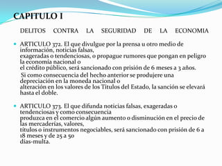 CAPITULO I
  DELITOS      CONTRA       LA    SEGURIDAD        DE    LA    ECONOMIA

 ARTICULO 372. El que divulgue por la prensa u otro medio de
  información, noticias falsas,
  exageradas o tendenciosas, o propague rumores que pongan en peligro
  la economía nacional o
  el crédito público, será sancionado con prisión de 6 meses a 3 años.
   Si como consecuencia del hecho anterior se produjere una
  depreciación en la moneda nacional o
  alteración en los valores de los Títulos del Estado, la sanción se elevará
  hasta el doble.

 ARTICULO 373. El que difunda noticias falsas, exageradas o
  tendenciosas y como consecuencia
  produzca en el comercio algún aumento o disminución en el precio de
  las mercaderías, valores,
  títulos o instrumentos negociables, será sancionado con prisión de 6 a
  18 meses y de 25 a 50
  días-multa.
 