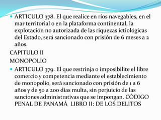  ARTICULO 378. El que realice en ríos navegables, en el
  mar territorial o en la plataforma continental, la
  explotación no autorizada de las riquezas ictiológicas
  del Estado, será sancionado con prisión de 6 meses a 2
  años.
CAPITULO II
MONOPOLIO
 ARTICULO 379. El que restrinja o imposibilite el libre
  comercio y competencia mediante el establecimiento
  de monopolio, será sancionado con prisión de 1 a 6
  años y de 50 a 200 días multa, sin perjuicio de las
  sanciones administrativas que se impongan. CÓDIGO
  PENAL DE PANAMÁ LIBRO II: DE LOS DELITOS
 